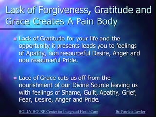 HOLLY HOUSE Center for Integrated HealthCare Dr. Patricia Lawler 
Lack of Forgiveness, Gratitude and Grace Creates A Pain Body 
Lack of Gratitude for your life and the opportunity it presents leads you to feelings of Apathy, non resourceful Desire, Anger and non resourceful Pride. 
Lace of Grace cuts us off from the nourishment of our Divine Source leaving us with feelings of Shame, Guilt, Apathy, Grief, Fear, Desire, Anger and Pride.  