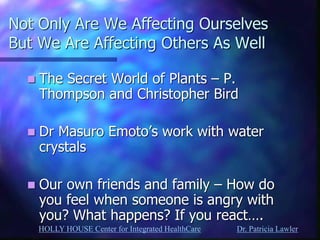 HOLLY HOUSE Center for Integrated HealthCare Dr. Patricia Lawler 
Not Only Are We Affecting Ourselves But We Are Affecting Others As Well 
The Secret World of Plants – P. Thompson and Christopher Bird 
Dr Masuro Emoto’s work with water crystals 
Our own friends and family – How do you feel when someone is angry with you? What happens? If you react….  
