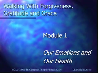 HOLLY HOUSE Center for Integrated HealthCare Dr. Patricia Lawler 
Walking With Forgiveness, Gratitude and Grace 
Module 1 
Our Emotions and 
Our Health  