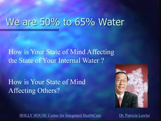 HOLLY HOUSE Center for Integrated HealthCare Dr. Patricia Lawler 
We are 50% to 65% Water 
How is Your State of Mind Affecting the State of Your Internal Water ? 
How is Your State of Mind Affecting Others?  