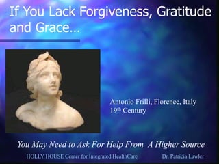HOLLY HOUSE Center for Integrated HealthCare Dr. Patricia Lawler 
If You Lack Forgiveness, Gratitude 
and Grace… 
You May Need to Ask For Help From A Higher Source 
Antonio Frilli, Florence, Italy 19th Century  