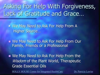 HOLLY HOUSE Center for Integrated HealthCare Dr. Patricia Lawler 
Asking For Help With Forgiveness, Lack of Gratitude and Grace… 
•We May Need to Ask For Help From A 
Higher Source… 
We May Need to Ask For Help From Our Family, Friends or a Professional 
We May Need to Ask For Help From the 
Wisdom of the Plant World, Therapeutic 
Grade Essential Oils  