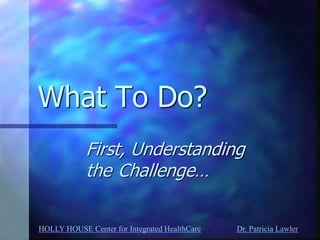 HOLLY HOUSE Center for Integrated HealthCare Dr. Patricia Lawler 
What To Do? 
First, Understanding the Challenge…  