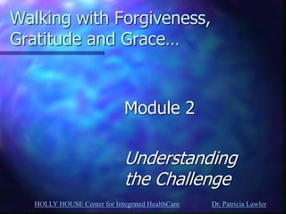 HOLLY HOUSE Center for Integrated HealthCare Dr. Patricia Lawler 
Walking with Forgiveness, Gratitude and Grace… 
Module 2 
Understanding the Challenge  