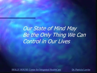 HOLLY HOUSE Center for Integrated HealthCare Dr. Patricia Lawler 
Our State of Mind May 
Be the Only Thing We Can 
Control in Our Lives  