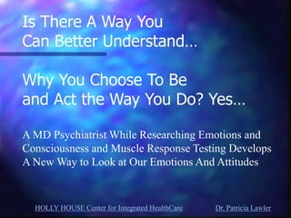 HOLLY HOUSE Center for Integrated HealthCare Dr. Patricia Lawler 
Is There A Way You Can Better Understand… Why You Choose To Be and Act the Way You Do? Yes… A MD Psychiatrist While Researching Emotions and Consciousness and Muscle Response Testing Develops A New Way to Look at Our Emotions And Attitudes  