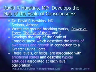 HOLLY HOUSE Center for Integrated HealthCare Dr. Patricia Lawler 
David R Hawkins, MD Develops the Map of the Scale of Consciousness 
•Dr. David R Hawkins, MD 
Sedona, Arizona 
•Writes the ground-breaking works, Power vs. Force, The Eye of the I, and I 
•Develops the Map of the Scale of 
Consciousness which describes the levels of awareness and growth in connection to a Greater Divine Force 
•These levels, or fields, are associated with emotional states and describe typical attitudes associated at each level (calibration).  