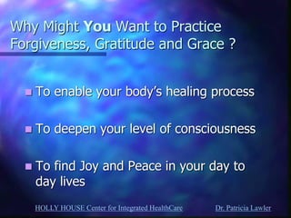 HOLLY HOUSE Center for Integrated HealthCare Dr. Patricia Lawler 
Why Might You Want to Practice Forgiveness, Gratitude and Grace ? 
To enable your body’s healing process 
To deepen your level of consciousness 
To find Joy and Peace in your day to day lives  