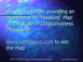 HOLLY HOUSE Center for Integrated HealthCare Dr. Patricia Lawler 
We are no longer providing an example of Dr. Hawkins’ Map of the Scale of Consciousness. Please visit www.veritaspub.com to see the map  