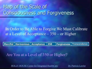 HOLLY HOUSE Center for Integrated HealthCare Dr. Patricia Lawler 
Map of the Scale of Consciousness and Forgiveness 
Merciful 
Harmonious 
Acceptance 
350 
Forgiveness 
Transcendence 
In Order to Be Able to Forgive We Must Calibrate at a Level of Acceptance – 350 – or Higher 
Are You at a Level of 350 or Higher?  