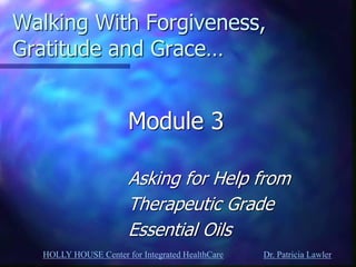 HOLLY HOUSE Center for Integrated HealthCare Dr. Patricia Lawler 
Walking With Forgiveness, Gratitude and Grace… 
Module 3 
Asking for Help from 
Therapeutic Grade 
Essential Oils  