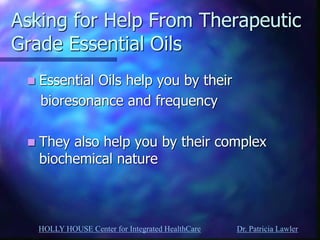 HOLLY HOUSE Center for Integrated HealthCare Dr. Patricia Lawler 
Asking for Help From Therapeutic Grade Essential Oils 
Essential Oils help you by their 
bioresonance and frequency 
They also help you by their complex biochemical nature  
