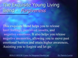 HOLLY HOUSE Center for Integrated HealthCare Dr. Patricia Lawler 
The Exquisite Young Living Blend - Forgiveness 
This exquisite blend helps you to release hurt feelings, perceived insults, and negative emotions. It also helps you release negative memories, allowing you to move past emotional barriers and attain higher awareness, Assisting you to forgive and let go.  