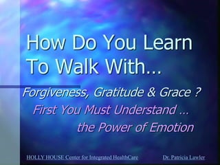 HOLLY HOUSE Center for Integrated HealthCare Dr. Patricia Lawler 
How Do You Learn To Walk With… 
Forgiveness, Gratitude & Grace ? 
First You Must Understand … 
the Power of Emotion  