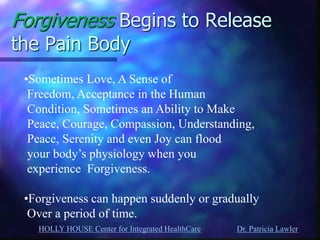 HOLLY HOUSE Center for Integrated HealthCare Dr. Patricia Lawler 
Forgiveness Begins to Release the Pain Body 
•Sometimes Love, A Sense of Freedom, Acceptance in the Human Condition, Sometimes an Ability to Make Peace, Courage, Compassion, Understanding, Peace, Serenity and even Joy can flood your body’s physiology when you experience Forgiveness. 
•Forgiveness can happen suddenly or gradually Over a period of time.  