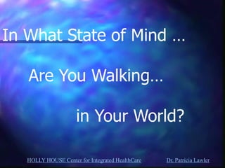 HOLLY HOUSE Center for Integrated HealthCare Dr. Patricia Lawler 
In What State of Mind … Are You Walking… in Your World?  