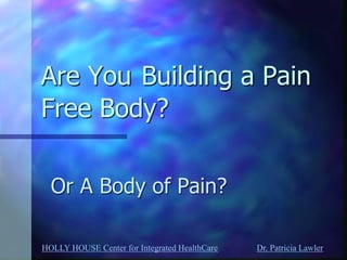HOLLY HOUSE Center for Integrated HealthCare Dr. Patricia Lawler 
Are You Building a Pain Free Body? 
Or A Body of Pain?  