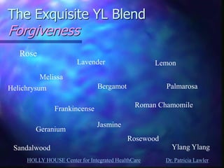 HOLLY HOUSE Center for Integrated HealthCare Dr. Patricia Lawler 
The Exquisite YL Blend Forgiveness 
Rose 
Melissa 
Helichrysum 
Frankincense 
Sandalwood 
Lavender 
Bergamot 
Geranium 
Jasmine 
Lemon 
Palmarosa 
Roman Chamomile 
Rosewood 
Ylang Ylang  