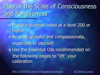 HOLLY HOUSE Center for Integrated HealthCare Dr. Patricia Lawler 
Map of the Scale of Consciousness and Forgiveness 
Practice qualities listed at a level 200 or higher 
Be kind, grateful and compassionate, 
especially to yourself 
Use the Essential Oils recommended on 
the following pages to “lift” your calibration 
 