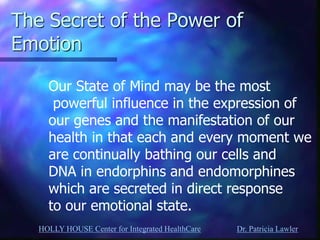 HOLLY HOUSE Center for Integrated HealthCare Dr. Patricia Lawler 
The Secret of the Power of Emotion 
Our State of Mind may be the most powerful influence in the expression of our genes and the manifestation of our health in that each and every moment we are continually bathing our cells and DNA in endorphins and endomorphines which are secreted in direct response to our emotional state.  
