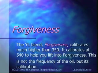 HOLLY HOUSE Center for Integrated HealthCare Dr. Patricia Lawler 
Forgiveness 
The YL blend, Forgiveness, calibrates much higher than 350. It calibrates at 540 to help you lift into Forgiveness. This is not the frequency of the oil, but its calibration.  
