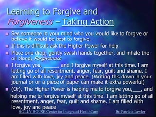 HOLLY HOUSE Center for Integrated HealthCare Dr. Patricia Lawler 
Learning to Forgive and Forgiveness – Taking Action 
See someone in your mind who you would like to forgive or believe it would be best to forgive. 
If this is difficult ask the Higher Power for help 
Place one drop, gently swish hands together, and inhale the oil blend, Forgiveness 
I forgive you, _____, and I forgive myself at this time. I am letting go of all resentment, anger, fear, guilt and shame. I am filled with love, joy and peace. (Writing this down in your journal or on a piece of paper can make it extra powerful) 
(Or), The Higher Power is helping me to forgive you,___, and 
helping me to forgive myself at this time. I am letting go of all resentment, anger, fear, guilt and shame. I am filled with love, joy and peace 
 
