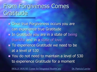 HOLLY HOUSE Center for Integrated HealthCare Dr. Patricia Lawler 
From Forgiveness Comes Gratitude 
Once true Forgiveness occurs you are 
can experience true Gratitude 
In Gratitude you are in a state of being 
thankful and in a state of love 
To experience Gratitude we need to be 
at a level of 530 
You do not need to maintain a level of 530 
to experience Gratitude for a moment  