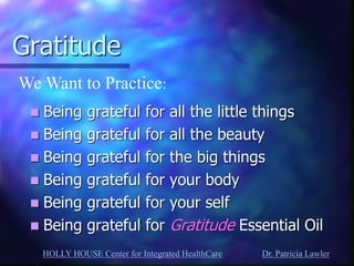 HOLLY HOUSE Center for Integrated HealthCare Dr. Patricia Lawler 
Gratitude 
Being grateful for all the little things 
Being grateful for all the beauty 
Being grateful for the big things 
Being grateful for your body 
Being grateful for your self 
Being grateful for Gratitude Essential Oil 
We Want to Practice:  
