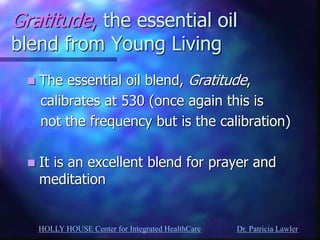 HOLLY HOUSE Center for Integrated HealthCare Dr. Patricia Lawler 
Gratitude, the essential oil blend from Young Living 
The essential oil blend, Gratitude, 
calibrates at 530 (once again this is 
not the frequency but is the calibration) 
It is an excellent blend for prayer and meditation 
 