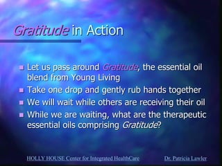 HOLLY HOUSE Center for Integrated HealthCare Dr. Patricia Lawler 
Gratitude in Action 
Let us pass around Gratitude, the essential oil blend from Young Living 
Take one drop and gently rub hands together 
We will wait while others are receiving their oil 
While we are waiting, what are the therapeutic essential oils comprising Gratitude? 
 