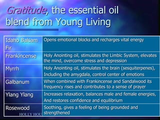 HOLLY HOUSE Center for Integrated HealthCare Dr. Patricia Lawler 
Gratitude, the essential oil blend from Young Living 
Idaho Balsam 
Fir 
Opens emotional blocks and recharges vital energy 
Frankincense 
Holy Anointing oil, stimulates the Limbic System, elevates the mind, overcome stress and depression 
Myrrh 
Holy Anointing oil, stimulates the brain (sesquiterpenes), 
Including the amygdala, control center of emotions 
Galbanum 
When combined with Frankincense and Sandalwood its frequency rises and contributes to a sense of prayer 
Ylang Ylang 
Increases relaxation, balances male and female energies, 
And restores confidence and equilibrium 
Rosewood 
Soothing, gives a feeling of being grounded and strengthened  