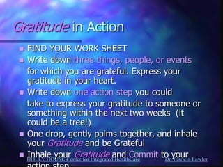 HOLLY HOUSE Center for Integrated HealthCare Dr. Patricia Lawler 
Gratitude in Action 
FIND YOUR WORK SHEET 
Write down three things, people, or events 
for which you are grateful. Express your gratitude in your heart. 
Write down one action step you could 
take to express your gratitude to someone or something within the next two weeks (it could be a tree!) 
One drop, gently palms together, and inhale your Gratitude and be Grateful 
Inhale your Gratitude and Commit to your 
action step 
 