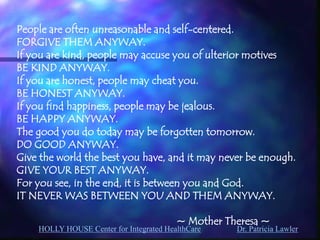 HOLLY HOUSE Center for Integrated HealthCare Dr. Patricia Lawler 
People are often unreasonable and self-centered. 
FORGIVE THEM ANYWAY. 
If you are kind, people may accuse you of ulterior motives 
BE KIND ANYWAY. 
If you are honest, people may cheat you. 
BE HONEST ANYWAY. 
If you find happiness, people may be jealous. 
BE HAPPY ANYWAY. 
The good you do today may be forgotten tomorrow. 
DO GOOD ANYWAY. 
Give the world the best you have, and it may never be enough. 
GIVE YOUR BEST ANYWAY. 
For you see, in the end, it is between you and God. 
IT NEVER WAS BETWEEN YOU AND THEM ANYWAY. 
~ Mother Theresa ~ 
 