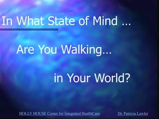 HOLLY HOUSE Center for Integrated HealthCare Dr. Patricia Lawler 
In What State of Mind … Are You Walking… in Your World?  