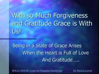 HOLLY HOUSE Center for Integrated HealthCare Dr. Patricia Lawler 
With so Much Forgiveness and Gratitude Grace is With Us! 
Being in a State of Grace Arises 
When the Heart is Full of Love 
And Gratitude…..  