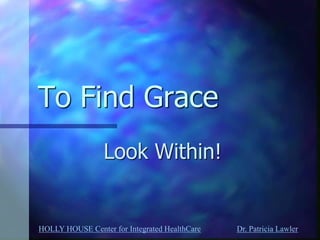 HOLLY HOUSE Center for Integrated HealthCare Dr. Patricia Lawler 
To Find Grace 
Look Within!  