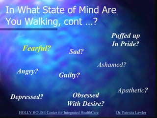 HOLLY HOUSE Center for Integrated HealthCare Dr. Patricia Lawler 
In What State of Mind Are You Walking, cont …? 
Angry? 
Sad? 
Guilty? 
Depressed? 
Puffed up In Pride? 
Ashamed? 
Apathetic? 
Obsessed 
With Desire? 
Fearful?  