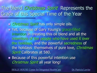 HOLLY HOUSE Center for Integrated HealthCare Dr. Patricia Lawler 
The blend Christmas Spirit Represents the Grace of this Special Time of the Year 
Christmas Spirit has only simple oils. 
Yet, because of Gary Young’s grace-filled intention in creating this oil blend and all the intentions of the people who have used it over the holidays, and the powerful sacredness of the holidays themselves of pure love, Christmas Spirit Calibrates at 580. 
Because of this powerful intention use Christmas Spirit all year long!  