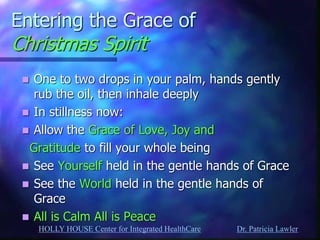 HOLLY HOUSE Center for Integrated HealthCare Dr. Patricia Lawler 
Entering the Grace of Christmas Spirit 
One to two drops in your palm, hands gently rub the oil, then inhale deeply 
In stillness now: 
Allow the Grace of Love, Joy and 
Gratitude to fill your whole being 
See Yourself held in the gentle hands of Grace 
See the World held in the gentle hands of Grace 
All is Calm All is Peace 