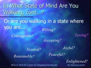 HOLLY HOUSE Center for Integrated HealthCare Dr. Patricia Lawler 
In What State of Mind Are You Walking, cont…? 
Or are you walking in a state where you are... 
Courageous? 
Neutral? 
Willing? 
Accepting? 
Reasonable? 
Loving? 
Joyful? 
Peaceful? 
Enlightened?  
