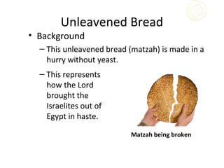 Unleavened Bread
• Background
  – This unleavened bread (matzah) is made in a
    hurry without yeast.
  – This represents
    how the Lord
    brought the
    Israelites out of
    Egypt in haste.

                           Matzah being broken
 