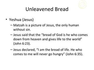 Unleavened Bread
• Yeshua (Jesus)
  – Matzah is a picture of Jesus, the only human
    without sin.
  – Jesus said that the “bread of God is he who comes
    down from heaven and gives life to the world”
    (John 6:23).
  – Jesus declared, “I am the bread of life. He who
    comes to me will never go hungry” (John 6:35).
 