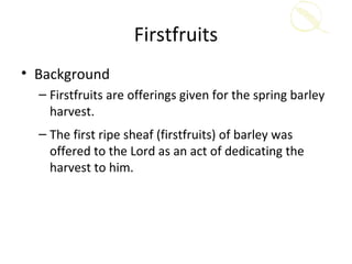 Firstfruits
• Background
  – Firstfruits are offerings given for the spring barley
    harvest.
  – The first ripe sheaf (firstfruits) of barley was
    offered to the Lord as an act of dedicating the
    harvest to him.
 