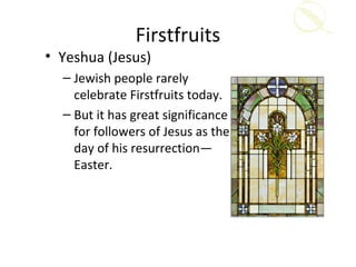 Firstfruits
• Yeshua (Jesus)
  – Jewish people rarely
    celebrate Firstfruits today.
  – But it has great significance
    for followers of Jesus as the
    day of his resurrection—
    Easter.
 