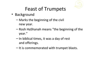 Feast of Trumpets
• Background
  – Marks the beginning of the civil
    new year.
  – Rosh HaShanah means “the beginning of the
    year.”
  – In biblical times, it was a day of rest
    and offerings.
  – It is commemorated with trumpet blasts.
 