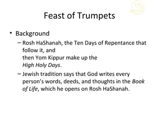 Feast of Trumpets
• Background
  – Rosh HaShanah, the Ten Days of Repentance that
    follow it, and
    then Yom Kippur make up the
    High Holy Days.
  – Jewish tradition says that God writes every
    person’s words, deeds, and thoughts in the Book
    of Life, which he opens on Rosh HaShanah.
 