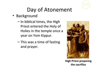 Day of Atonement
• Background
  – In biblical times, the High
    Priest entered the Holy of
    Holies in the temple once a
    year on Yom Kippur.
  – This was a time of fasting
    and prayer.


                                  High Priest preparing
                                      the sacrifice
 