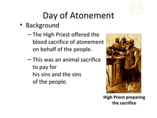 Day of Atonement
• Background
  – The High Priest offered the
    blood sacrifice of atonement
    on behalf of the people.
  – This was an animal sacrifice
    to pay for
    his sins and the sins
    of the people.

                                   High Priest preparing
                                       the sacrifice
 