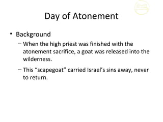 Day of Atonement
• Background
  – When the high priest was finished with the
    atonement sacrifice, a goat was released into the
    wilderness.
  – This “scapegoat” carried Israel’s sins away, never
    to return.
 