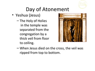Day of Atonement
• Yeshua (Jesus)
  – The Holy of Holies
     in the temple was
    separated from the
    congregation by a
    thick veil from floor
    to ceiling.
  – When Jesus died on the cross, the veil was
    ripped from top to bottom.
 